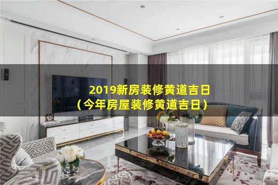 2019新房装修黄道吉日（今年房屋装修黄道吉日）