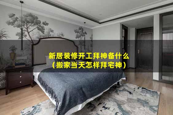 新居装修开工拜神备什么（搬家当天怎样拜宅神）