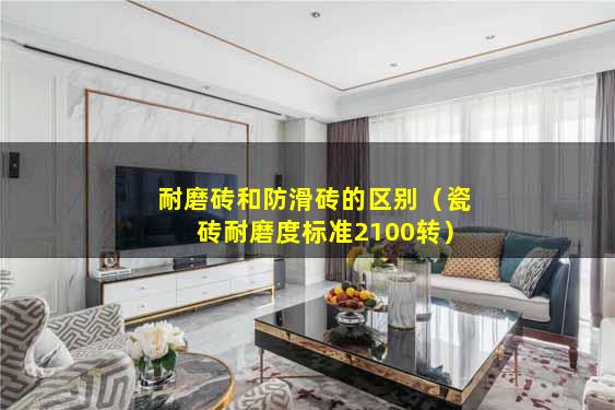 耐磨砖和防滑砖的区别（瓷砖耐磨度标准2100转）
