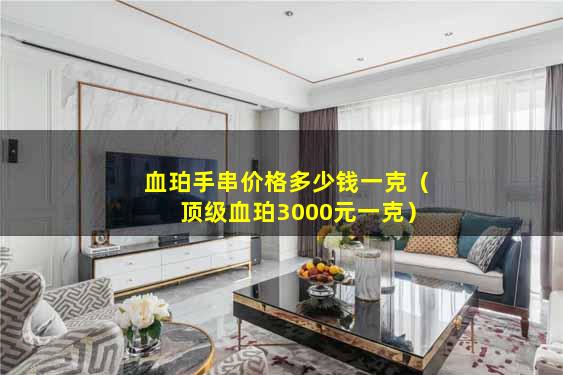 血珀手串价格多少钱一克（顶级血珀3000元一克）