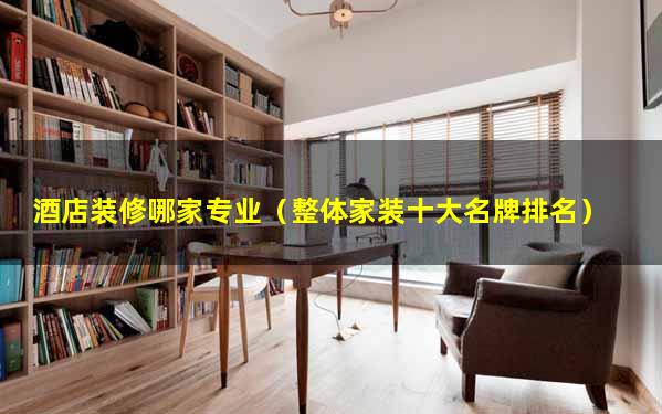 酒店装修哪家专业（整体家装十大名牌排名）